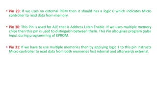 • Pin 29: If we uses an external ROM then it should has a logic 0 which indicates Micro
controller to read data from memory.
• Pin 30: This Pin is used for ALE that is Address Latch Enable. If we uses multiple memory
chips then this pin is used to distinguish between them. This Pin also gives program pulse
input during programming of EPROM.
• Pin 31: If we have to use multiple memories then by applying logic 1 to this pin instructs
Micro controller to read data from both memories first internal and afterwards external.
 