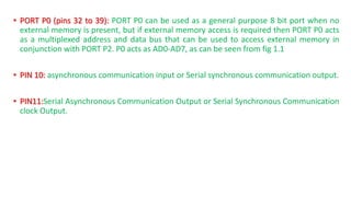 ? PORT P0 (pins 32 to 39): PORT P0 can be used as a general purpose 8 bit port when no
external memory is present, but if external memory access is required then PORT P0 acts
as a multiplexed address and data bus that can be used to access external memory in
conjunction with PORT P2. P0 acts as AD0-AD7, as can be seen from fig 1.1
? PIN 10: asynchronous communication input or Serial synchronous communication output.
? PIN11:Serial Asynchronous Communication Output or Serial Synchronous Communication
clock Output.
 