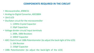 COMPONENTS REQUIRED IN THE CIRCUIT
? Microcontroller, AT89C51
? Analog\to\Digital Converter, ADC0804
? 162 LCD
? Oscillator circuit for the microcontroller
1. 12MHz Crystal Capacitor
2. 33pF Capacitors
? Voltage divider circuit/ Input terminals
1. 200k, 100k Resistors
2. 100nF Capacitor
? ADC Clock Circuit 100k Potentiometer (to adjust the back\light of the LCD)
1. 10k Resistor
2. 150pF Capacitor
? 100k Potentiometer (to adjust the back\light of the LCD)
 