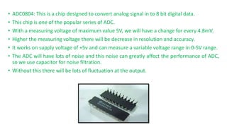 ? ADC0804: This is a chip designed to convert analog signal in to 8 bit digital data.
? This chip is one of the popular series of ADC.
? With a measuring voltage of maximum value 5V, we will have a change for every 4.8mV.
? Higher the measuring voltage there will be decrease in resolution and accuracy.
? It works on supply voltage of +5v and can measure a variable voltage range in 0-5V range.
? The ADC will have lots of noise and this noise can greatly affect the performance of ADC,
so we use capacitor for noise filtration.
? Without this there will be lots of fluctuation at the output.
 