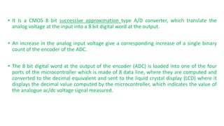 ? It is a CMOS 8 bit successive approximation type A/D converter, which translate the
analog voltage at the input into a 8 bit digital word at the output.
? An increase in the analog input voltage give a corresponding increase of a single binary
count of the encoder of the ADC.
? The 8 bit digital word at the output of the encoder (ADC) is loaded into one of the four
ports of the microcontroller which is made of 8 data line, where they are computed and
converted to the decimal equivalent and sent to the liquid crystal display (LCD) where it
displays the decimal value computed by the microcontroller, which indicates the value of
the analogue ac/dc voltage signal measured.
 