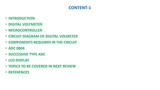 CONTENT-1
? INTRODUCTION
? DIGITAL VOLTMETER
? MICROCONTROLLER
? CIRCUIT DIAGRAM OF DIGITAL VOLMETER
? COMPONENTS REQUIRED IN THE CIRCUIT
? ADC 0804
? SUCCESSIVE TYPE ADC
? LCD DISPLAY
? TOPICS TO BE COVERED IN NEXT REVIEW
? REFERENCES
 