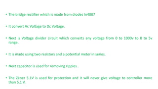 ? The bridge rectifier which is made from diodes In4007
? It convert Ac Voltage to Dc Voltage.
? Next is Voltage divider circuit which converts any voltage from 0 to 1000v to 0 to 5v
range.
? It is made using two resistors and a potential meter in series.
? Next capacitor is used for removing ripples .
? The Zener 5.1V is used for protection and it will never give voltage to controller more
than 5.1 V.
 