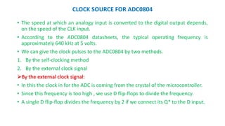 CLOCK SOURCE FOR ADC0804
? The speed at which an analogy input is converted to the digital output depends,
on the speed of the CLK input.
? According to the ADC0804 datasheets, the typical operating frequency is
approximately 640 kHz at 5 volts.
? We can give the clock pulses to the ADC0804 by two methods.
1. By the self-clocking method
2. By the external clock signal
?By the external clock signal:
? In this the clock in for the ADC is coming from the crystal of the microcontroller.
? Since this frequency is too high , we use D flip-flops to divide the frequency.
? A single D flip-flop divides the frequency by 2 if we connect its Q* to the D input.
 