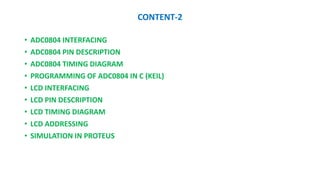 CONTENT-2
? ADC0804 INTERFACING
? ADC0804 PIN DESCRIPTION
? ADC0804 TIMING DIAGRAM
? PROGRAMMING OF ADC0804 IN C (KEIL)
? LCD INTERFACING
? LCD PIN DESCRIPTION
? LCD TIMING DIAGRAM
? LCD ADDRESSING
? SIMULATION IN PROTEUS
 