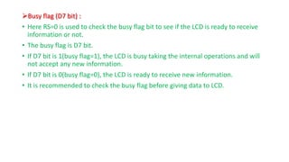 ?Busy flag (D7 bit) :
? Here RS=0 is used to check the busy flag bit to see if the LCD is ready to receive
information or not.
? The busy flag is D7 bit.
? If D7 bit is 1(busy flag=1), the LCD is busy taking the internal operations and will
not accept any new information.
? If D7 bit is 0(busy flag=0), the LCD is ready to receive new information.
? It is recommended to check the busy flag before giving data to LCD.
 
