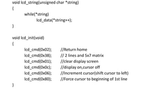 void lcd_string(unsigned char *string)
{
while(*string)
lcd_data(*string++);
}
void lcd_init(void)
{
lcd_cmd(0x02); //Return home
lcd_cmd(0x38); // 2 lines and 5x7 matrix
lcd_cmd(0x01); //clear display screen
lcd_cmd(0x0c); //display on,cursor off
lcd_cmd(0x06); //Increment cursor(shift cursor to left)
lcd_cmd(0x80); //Force cursor to beginning of 1st line
}
 