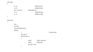void read()
{
cs = 0; //Make CS low
rd = 0; //Make RD low
adc = adc_port; //Read ADC port
rd = 1; //Make RD high
cs = 1; //Make CS high
}
void main()
{
char i;
lcd_init();
lcd_string("Voltmeter");
while(1)
{ //Forever loop
adc_avg = 0;
for(i=0;i<10;i++)
{
conv(); //Start conversion
read(); //Read ADC
adc_avg += adc;
}
 