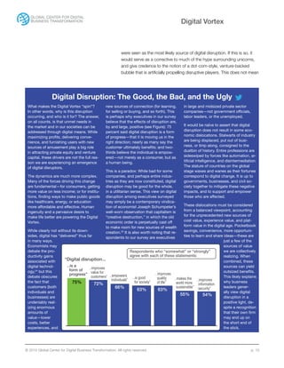 © 2015 Global Center for Digital Business Transformation. All rights reserved. p. 10
Digital Vortex
Digital Disruption: The Good, the Bad, and the Ugly
What makes the Digital Vortex “spin”?
In other words, why is this disruption
occurring, and who is it for? The answer,
on all counts, is that unmet needs in
the market and in our societies can be
addressed through digital means. While
maximizing profits, delivering conve-
nience, and furnishing users with new
sources of amusement play a big role
in attracting private equity and venture
capital, these drivers are not the full rea-
son we are experiencing an emergence
of digital disruptors.
The dynamics are much more complex.
Many of the forces driving this change
are fundamental—for consumers, getting
more value on less income; or for institu-
tions, finding ways to make public goods
like healthcare, energy, or education
more affordable and effective. Human
ingenuity and a pervasive desire to
make life better are powering the Digital
Vortex.
While clearly not without its down-
sides, digital has “delivered” thus far
in many ways.
Economists may
debate the pro-
ductivity gains
associated with
digital technol-
ogy,24
but this
debate obscures
the fact that
customers (both
individuals and
businesses) are
undeniably real-
izing enormous
amounts of
value—lower
costs, better
experiences, and
new sources of connection (for learning,
for selling or buying, and so forth). This
is perhaps why executives in our survey
believe that the effects of disruption are,
by and large, positive (see Figure): 75
percent said digital disruption is a form
of progress—that it is moving us in the
right direction; nearly as many say the
customer ultimately benefits; and two-
thirds believe the individual is empow-
ered—not merely as a consumer, but as
a human being.
This is a paradox: While bad for some
companies, and perhaps entire indus-
tries as they are now constituted, digital
disruption may be good for the whole,
in a utilitarian sense. This view on digital
disruption among executives surveyed
may simply be a contemporary vindica-
tion of economist Joseph Schumpeter’s
well-worn observation that capitalism is
“creative destruction,” in which the old
economic order is perpetually cast off
to make room for new sources of wealth
creation.25
It is also worth noting that re-
spondents to our survey are executives
in large and midsized private sector
companies—not government officials,
labor leaders, or the unemployed.
It would be naïve to assert that digital
disruption does not result in some eco-
nomic dislocations. Stalwarts of industry
are being displaced, put out of busi-
ness, or limp along, consigned to the
dustbin of history. Entire professions are
sideswiped by forces like automation, ar-
tificial intelligence, and disintermediation.
The stature of countries on the global
stage waxes and wanes as their fortunes
correspond to digital change. It is up to
governments, businesses, and civil so-
ciety together to mitigate these negative
impacts, and to support and empower
those who are affected.
These dislocations must be considered
from a balanced viewpoint, accounting
for the unprecedented new sources of
cost value, experience value, and plat-
form value in the digital age. Pocketbook
savings, convenience, more opportuni-
ties to learn and share ideas—these are
just a few of the
sources of value
we are collectively
realizing. When
combined, these
sources can yield
outsized benefits.
This likely explains
why business
leaders gener-
ally view digital
disruption in a
positive light, de-
spite a recognition
that their own firm
may end up on
the short end of
the stick.
75% 72%
66%
63% 63%
55% 54%
…is a
form of
progress”
“Digital disruption...
…improves
value for
customers” …empowers
individuals”
…is good
for society”
…improves
quality
of life”
…makes the
world more
sustainable”
…improves
information
security”
Respondents who “somewhat” or “strongly”
agree with each of these statements:
were seen as the most likely source of digital disruption. If this is so, it
would serve as a corrective to much of the hype surrounding unicorns,
and give credence to the notion of a dot-com-style, venture-backed
bubble that is artificially propelling disruptive players. This does not mean
 