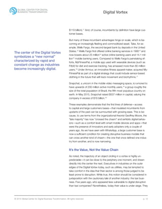© 2015 Global Center for Digital Business Transformation. All rights reserved. p. 12
Digital Vortex
The center of the Digital Vortex
symbolizes a “new normal”
characterized by rapid and
constant change as industries
become increasingly digital.
$119 billion).11
And, of course, incumbents by definition have large cus-
tomer bases.
But many of these incumbent advantages hinge on scale, which is be-
coming an increasingly fleeting and commoditized asset. Take, for ex-
ample, Wells Fargo, the second-largest bank by deposits in the United
States.12
Wells Fargo first offered online banking services in 199513
and
now boasts about 25 million14
active online banking users and 14.1 mil-
lion15
mobile banking users. Compared to Wells Fargo’s painstaking ef-
forts, MyFitnessPal, a mobile app used with wearable devices (such as
Fitbit) for diet and exercise tracking, has amassed more than 80 million
users.16
Under Armour, an innovative fitness apparel maker, acquired My-
FitnessPal as part of a digital strategy that could include sensor-based
clothing in the future that will track movement and biorhythms.17
Snapchat, a unicorn in the mobile video messaging space, is rumored to
have upwards of 200 million active monthly users,18
a group roughly the
size of the total population of Brazil, the fifth most populous country on
earth. In May 2015, Snapchat raised $537 million in capital, valuing the
company in excess of $16 billion.19
These examples demonstrate that the first lines of defense—access
to capital and large customers bases—that insulated incumbents from
upstarts of the past can be surmounted with growing ease. This is be-
cause, to use terms from the organizational theorist Geoffrey Moore, the
“late majority” has now “crossed the chasm” and exhibits digital behav-
iors—such as a comfort level with smart mobile devices and apps—that
were the preserve of innovators and early adopters only a couple of
years ago. As we have seen with WhatsApp, a large customer base is
now a sufficient condition for creating disruptive business models that
can cross another kind of chasm—the one that once defined one indus-
try from another, and is now narrowing.
It’s the Value, Not the Value Chain
As noted, the trajectory of an object circling in a vortex is highly un-
predictable—it can be close to the periphery one moment, and drawn
directly into the center the next. Executives in industries on the outer
edges of the Digital Vortex today, such as utilities, may be tempted to
take comfort in the idea that their sector is among those judged to be
least prone to disruption. While true, this notion should be considered in
juxtaposition with the cautionary tale of another industry: the taxi busi-
ness. Five years ago, who appeared less vulnerable to digital disruption
than taxi companies? Nonetheless, today their value is under siege. They
 