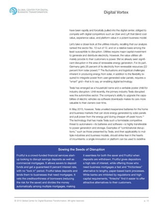 © 2015 Global Center for Digital Business Transformation. All rights reserved. p. 13
Digital Vortex
have been rapidly and forcefully pulled into the digital center, obliged to
compete with digital competitors such as Uber and Lyft that blend cost
value, experience value, and platform value in a potent business model.
Let’s take a closer look at the utilities industry, recalling that our analysis
ranked the sector No. 10 out of 12, and on a relative basis among the
least susceptible to disruption. Utilities require major capital investment
to generate and distribute electricity. However, the value utilities ulti-
mately provide to their customers is power. We’ve already seen signifi-
cant disruption in the area of renewable energy generation. For its part,
Germany gets 26 percent of its electricity from renewable resources (22
percent from solar power).20
The fluctuations and logistical challenges
inherent in producing energy from solar, in addition to the flexibility re-
quired to integrate power from user-generated solar panels, requires a
“smart” grid—that is to say, an enabling digital technology.
Tesla has emerged as a household name and a veritable poster child for
industry disruption. Until recently, the primary industry Tesla disrupted
was the automotive sector. The company’s ability to upgrade the capa-
bilities of electric vehicles via software downloads makes its cars more
valuable to their owners over time.
In May 2015, however, Tesla unveiled inexpensive batteries for the home
and business markets that can store energy generated by solar panels
and pull power from the energy grid during cheaper off-peak hours.21
The technology that has made Tesla such a formidable competitive
threat to automakers—its batteries and software—is highly transferable
to power generation and storage. Examples of “combinatorial disrup-
tions,” such as those presented by Tesla, and their applicability to mul-
tiple industries and business models, should strike fear in the hearts
of incumbents: a single innovation or platform can be used to redefine
Sowing the Seeds of Disruption
Fruitful is a crowd-funded financial services start-
up looking to disrupt savings deposits as well as
commercial mortgages. It allows savers to deposit
funds and get a guaranteed 6 percent interest rate,
with no “lock in” period. Fruitful takes deposits and
lends them to businesses that need mortgages. It
vets the creditworthiness of borrowers (reducing
the risk for the saver) and divides the money
automatically among multiple mortgages, making
it seamless for both the saver and Fruitful when
deposits are withdrawn. Fruitful gives depositors
a high rate of interest, while offering those who
need business mortgages a fast and “frictionless”
alternative to lengthy, paper-based bank processes.
While banks are inhibited by regulations and high
capital requirements, “fintechs” find it easier to offer
attractive alternatives to their customers.
 