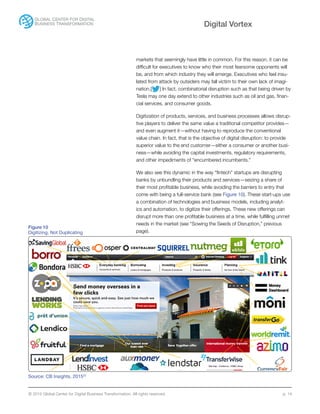 © 2015 Global Center for Digital Business Transformation. All rights reserved. p. 14
Digital Vortex
markets that seemingly have little in common. For this reason, it can be
difficult for executives to know who their most fearsome opponents will
be, and from which industry they will emerge. Executives who feel insu-
lated from attack by outsiders may fall victim to their own lack of imagi-
nation.[ ] In fact, combinatorial disruption such as that being driven by
Tesla may one day extend to other industries such as oil and gas, finan-
cial services, and consumer goods.
Digitization of products, services, and business processes allows disrup-
tive players to deliver the same value a traditional competitor provides—
and even augment it—without having to reproduce the conventional
value chain. In fact, that is the objective of digital disruption: to provide
superior value to the end customer—either a consumer or another busi-
ness—while avoiding the capital investments, regulatory requirements,
and other impediments of “encumbered incumbents.”
We also see this dynamic in the way “fintech” startups are disrupting
banks by unbundling their products and services—seizing a share of
their most profitable business, while avoiding the barriers to entry that
come with being a full-service bank (see Figure 10). These start-ups use
a combination of technologies and business models, including analyt-
ics and automation, to digitize their offerings. These new offerings can
disrupt more than one profitable business at a time, while fulfilling unmet
needs in the market (see “Sowing the Seeds of Disruption,” previous
page).
Figure 10
Digitizing, Not Duplicating
Source: CB Insights, 201522
 