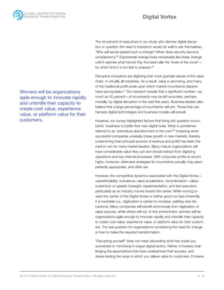 © 2015 Global Center for Digital Business Transformation. All rights reserved. p. 16
Digital Vortex
The 44 percent of executives in our study who dismiss digital disrup-
tion or question the need to transform would do well to ask themselves,
“Why will we be spared such a change? When does security become
complacency?” Exponential change looks remarkably like linear change
until it reaches what futurist Ray Kurzweil calls the “knee of the curve”—
by which time it is too late to prepare.26
Disruptive innovators are digitizing ever more granular pieces of the value
chain, in virtually all industries. As a result, value is atomizing, and many
of the traditional profit pools upon which market incumbents depend
have sprung leaks.27
Our research reveals that a significant number—as
much as 40 percent—of incumbents may be left wounded, perhaps
mortally, by digital disruption in the next five years. Business leaders also
believe that a large percentage of incumbents will win. Those that can
harness digital technologies and business models will prevail.
However, our survey highlighted factors that bring into question incum-
bents’ readiness to battle their new digital rivals. What is sometimes
referred to as “premature abandonment of the core”28
(meaning when
successful companies unwisely chase growth in new markets, thereby
undermining their principal sources of revenue and profit) has been the
road to ruin for many market leaders. Many mature organizations still
have considerable value they can and should extract from digitizing
operations and key internal processes. With corporate profits at record
highs, moreover, defensive strategies for incumbents actually may seem
perfectly appropriate, and often are.
However, the competitive dynamics associated with the Digital Vortex—
unpredictability, turbulence, rapid acceleration, recombination—place
a premium on greater foresight, experimentation, and fast execution,
particularly as an industry moves toward the center. While moving to-
ward the center of the Digital Vortex is neither good nor bad inherently,
it is inevitable (i.e., digitization is certain to increase, yielding new dis-
ruptions). Many companies will benefit enormously from digitization of
value sources, while others will not. In this environment, winners will be
organizations agile enough to innovate rapidly and unbridle their capacity
to create cost value, experience value, or platform value for their custom-
ers. The real question for organizations considering the need for change
is how to make the required transformation.
“Disrupting yourself” does not mean discarding what has made you
successful or mimicking in-vogue digital tactics. Rather, it involves chal-
lenging the assumptions that have underpinned that success, and
stress-testing the ways in which you deliver value to customers. It means
Winners will be organizations
agile enough to innovate rapidly
and unbridle their capacity to
create cost value, experience
value, or platform value for their
customers.
 