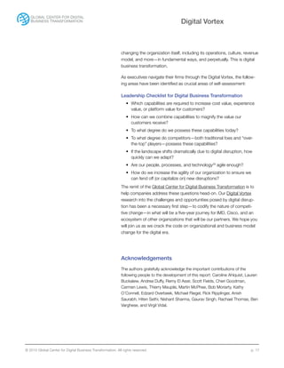 © 2015 Global Center for Digital Business Transformation. All rights reserved. p. 17
Digital Vortex
changing the organization itself, including its operations, culture, revenue
model, and more—in fundamental ways, and perpetually. This is digital
business transformation.
As executives navigate their firms through the Digital Vortex, the follow-
ing areas have been identified as crucial areas of self-assessment:
Leadership Checklist for Digital Business Transformation
•	 Which capabilities are required to increase cost value, experience
value, or platform value for customers?
•	 How can we combine capabilities to magnify the value our
customers receive?
•	 To what degree do we possess these capabilities today?
•	 To what degree do competitors—both traditional foes and “over-
the-top” players—possess these capabilities?
•	 If the landscape shifts dramatically due to digital disruption, how
quickly can we adapt?
•	 Are our people, processes, and technology29
agile enough?
•	 How do we increase the agility of our organization to ensure we
can fend off (or capitalize on) new disruptions?
The remit of the Global Center for Digital Business Transformation is to
help companies address these questions head-on. Our Digital Vortex
research into the challenges and opportunities posed by digital disrup-
tion has been a necessary first step—to codify the nature of competi-
tive change—in what will be a five-year journey for IMD, Cisco, and an
ecosystem of other organizations that will be our partners. We hope you
will join us as we crack the code on organizational and business model
change for the digital era.
Acknowledgements
The authors gratefully acknowledge the important contributions of the
following people to the development of this report: Caroline Ahlquist, Lauren
Buckalew, Andrea Duffy, Remy El Assir, Scott Fields, Cheri Goodman,
Carmen Lewis, Thierry Maupile, Martin McPhee, Bob Moriarty, Kathy
O’Connell, Edzard Overbeek, Michael Riegel, Rick Ripplinger, Anish
Saurabh, Hiten Sethi, Nishant Sharma, Gaurav Singh, Rachael Thomas, Ben
Varghese, and Virgil Vidal.
 