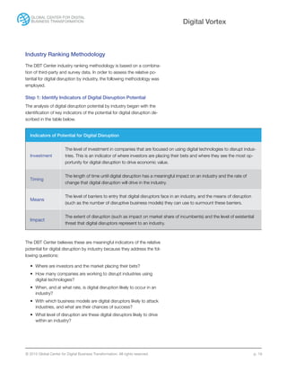 © 2015 Global Center for Digital Business Transformation. All rights reserved. p. 19
Digital Vortex
Industry Ranking Methodology
The DBT Center industry ranking methodology is based on a combina-
tion of third-party and survey data. In order to assess the relative po-
tential for digital disruption by industry, the following methodology was
employed.
Step 1: Identify Indicators of Digital Disruption Potential
The analysis of digital disruption potential by industry began with the
identification of key indicators of the potential for digital disruption de-
scribed in the table below.
The DBT Center believes these are meaningful indicators of the relative
potential for digital disruption by industry because they address the fol-
lowing questions:
•	 Where are investors and the market placing their bets?
•	 How many companies are working to disrupt industries using
digital technologies?
•	 When, and at what rate, is digital disruption likely to occur in an
industry?
•	 With which business models are digital disruptors likely to attack
industries, and what are their chances of success?
•	 What level of disruption are these digital disruptors likely to drive
within an industry?
Indicators of Potential for Digital Disruption
Investment
The level of investment in companies that are focused on using digital technologies to disrupt indus-
tries. This is an indicator of where investors are placing their bets and where they see the most op-
portunity for digital disruption to drive economic value.
Timing
The length of time until digital disruption has a meaningful impact on an industry and the rate of
change that digital disruption will drive in the industry.
Means
The level of barriers to entry that digital disruptors face in an industry, and the means of disruption
(such as the number of disruptive business models) they can use to surmount these barriers.
Impact
The extent of disruption (such as impact on market share of incumbents) and the level of existential
threat that digital disruptors represent to an industry.
 