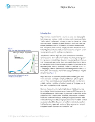 © 2015 Global Center for Digital Business Transformation. All rights reserved. p. 1
Digital Vortex
Introduction
Digital business transformation is a journey to adopt and deploy digital
technologies and business models to improve performance quantifiably.
The first step of this journey is to grasp the need for change—an impera-
tive driven by the inevitability of digital disruption. Digital disruption now
has the potential to overturn incumbents and reshape markets faster
than perhaps any force in history. Simply put, digital disruption is the ef-
fect of digital technologies and business models on a company’s current
value proposition, and its resulting market position.
The difference between digital disruption and traditional competitive
dynamics comes down to two main factors: the velocity of change and
the high stakes involved. Digital disruptors innovate rapidly, and then use
their innovations to gain market share and scale far faster than challeng-
ers still clinging to predominantly physical business models. One particu-
larly striking case is that of WhatsApp, bought by Facebook in 2014 for
a whopping $22 billion.1
WhatsApp’s overwhelming impact on the $100
billion global text messaging market2
delivers a powerful lesson in digital
disruption (see Figure 1).
Digital disruptors are particularly dangerous because they grow enor-
mous user bases seemingly overnight, and then are agile enough to
convert those users into business models that threaten incumbents in
multiple markets. In addition to free text messaging, WhatsApp now al-
lows users to make free mobile voice calls.
However, Facebook is not only looking to disrupt the telecommunica-
tions industry. Having introduced person-to-person (P2P) payments via
Facebook Messenger, the company is now poised to extend this service
to WhatsApp’s 800 million users. WhatsApp is also testing a business
model that would help Facebook challenge Google’s domination of the
mobile advertising market by charging businesses for the right to contact
its users directly. All this disruption comes from one innovative platform
that has the seemingly simple function of allowing consumers to send
messages to each other via smartphones for “free.”
20151996 2000 2005 2010
5
10
15
20
25
30
Messages sent per day (billions)
SMS
WhatsApp
F’cast
Figure 1
How One App Disrupted an Industry
Sources: Portio Research, a16z,
The Economist, 2015
 