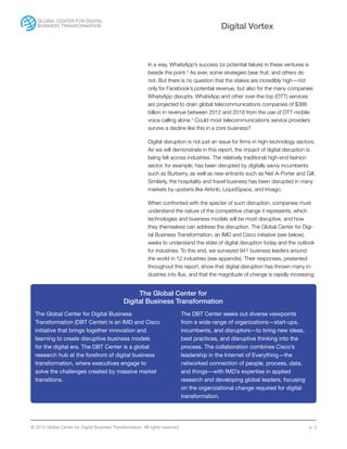© 2015 Global Center for Digital Business Transformation. All rights reserved. p. 2
Digital Vortex
In a way, WhatsApp’s success (or potential failure) in these ventures is
beside the point.3
As ever, some strategies bear fruit, and others do
not. But there is no question that the stakes are incredibly high—not
only for Facebook’s potential revenue, but also for the many companies
WhatsApp disrupts. WhatsApp and other over-the-top (OTT) services
are projected to drain global telecommunications companies of $386
billion in revenue between 2012 and 2018 from the use of OTT mobile
voice calling alone.4
Could most telecommunications service providers
survive a decline like this in a core business?
Digital disruption is not just an issue for firms in high-technology sectors.
As we will demonstrate in this report, the impact of digital disruption is
being felt across industries. The relatively traditional high-end fashion
sector, for example, has been disrupted by digitally savvy incumbents
such as Burberry, as well as new entrants such as Net-A-Porter and Gilt.
Similarly, the hospitality and travel business has been disrupted in many
markets by upstarts like Airbnb, LiquidSpace, and trivago.
When confronted with the specter of such disruption, companies must
understand the nature of the competitive change it represents, which
technologies and business models will be most disruptive, and how
they themselves can address the disruption. The Global Center for Digi-
tal Business Transformation, an IMD and Cisco initiative (see below),
seeks to understand the state of digital disruption today and the outlook
for industries. To this end, we surveyed 941 business leaders around
the world in 12 industries (see appendix). Their responses, presented
throughout this report, show that digital disruption has thrown many in-
dustries into flux, and that the magnitude of change is rapidly increasing.
The Global Center for
Digital Business Transformation
The Global Center for Digital Business
Transformation (DBT Center) is an IMD and Cisco
initiative that brings together innovation and
learning to create disruptive business models
for the digital era. The DBT Center is a global
research hub at the forefront of digital business
transformation, where executives engage to
solve the challenges created by massive market
transitions.
The DBT Center seeks out diverse viewpoints
from a wide range of organizations—start-ups,
incumbents, and disruptors—to bring new ideas,
best practices, and disruptive thinking into the
process. The collaboration combines Cisco’s
leadership in the Internet of Everything—the
networked connection of people, process, data,
and things—with IMD’s expertise in applied
research and developing global leaders, focusing
on the organizational change required for digital
transformation.
 