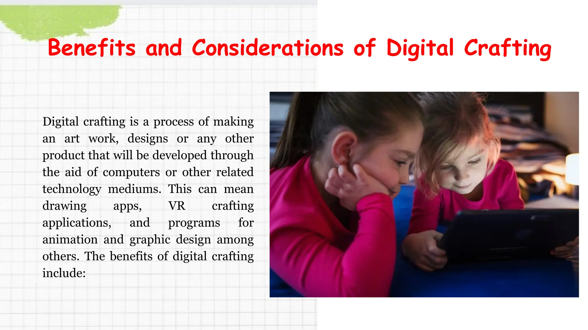 Digital crafting is a process of making
an art work, designs or any other
product that will be developed through
the aid of computers or other related
technology mediums. This can mean
drawing apps, VR crafting
applications, and programs for
animation and graphic design among
others. The benefits of digital crafting
include:
Benefits and Considerations of Digital Crafting
 