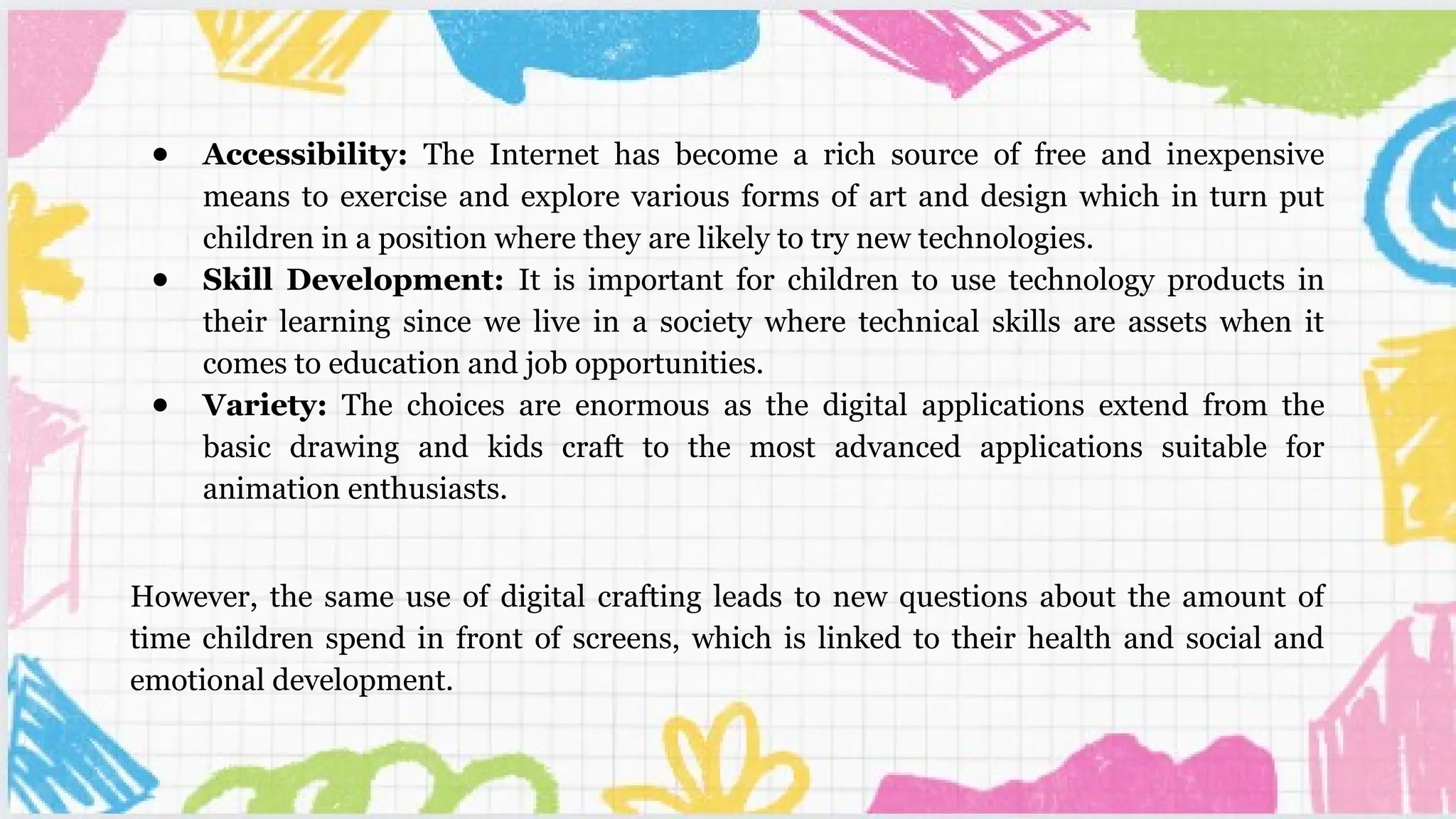 ● Accessibility: The Internet has become a rich source of free and inexpensive
means to exercise and explore various forms of art and design which in turn put
children in a position where they are likely to try new technologies.
● Skill Development: It is important for children to use technology products in
their learning since we live in a society where technical skills are assets when it
comes to education and job opportunities.
● Variety: The choices are enormous as the digital applications extend from the
basic drawing and kids craft to the most advanced applications suitable for
animation enthusiasts.
However, the same use of digital crafting leads to new questions about the amount of
time children spend in front of screens, which is linked to their health and social and
emotional development.
 