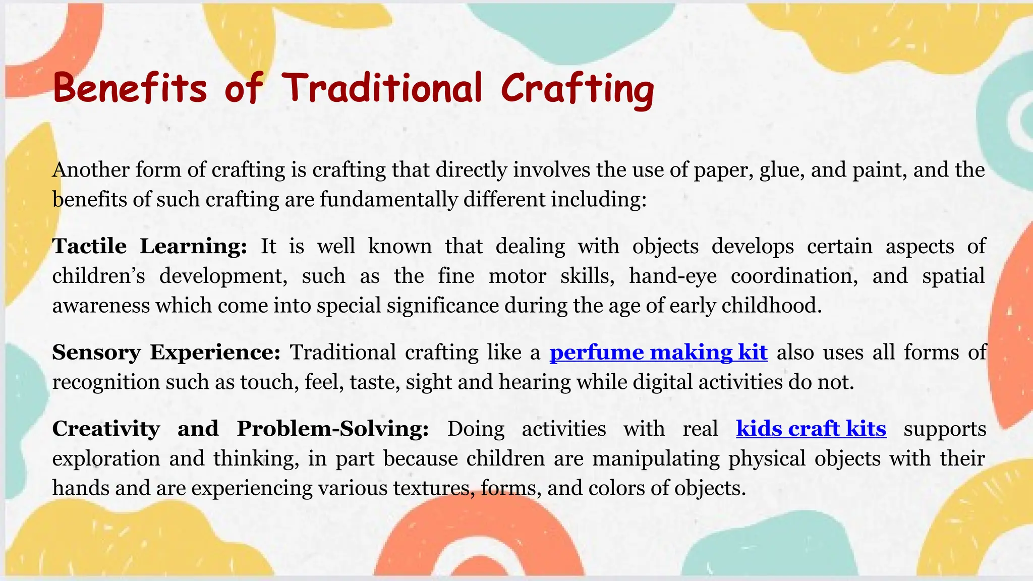 Another form of crafting is crafting that directly involves the use of paper, glue, and paint, and the
benefits of such crafting are fundamentally different including:
Tactile Learning: It is well known that dealing with objects develops certain aspects of
children’s development, such as the fine motor skills, hand-eye coordination, and spatial
awareness which come into special significance during the age of early childhood.
Sensory Experience: Traditional crafting like a perfume making kit also uses all forms of
recognition such as touch, feel, taste, sight and hearing while digital activities do not.
Creativity and Problem-Solving: Doing activities with real kids craft kits supports
exploration and thinking, in part because children are manipulating physical objects with their
hands and are experiencing various textures, forms, and colors of objects.
Benefits of Traditional Crafting
 