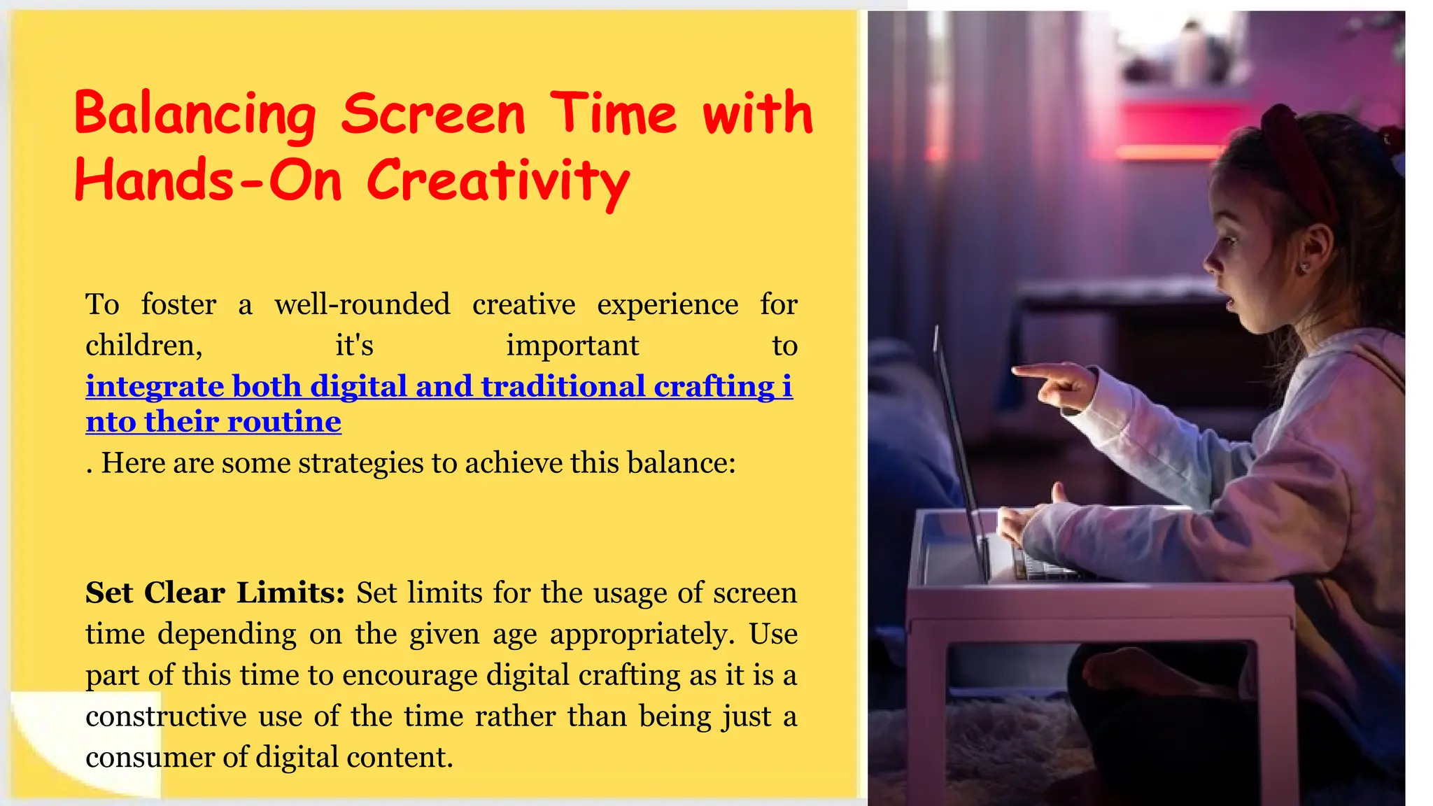To foster a well-rounded creative experience for
children, it's important to
integrate both digital and traditional crafting i
nto their routine
. Here are some strategies to achieve this balance:
Set Clear Limits: Set limits for the usage of screen
time depending on the given age appropriately. Use
part of this time to encourage digital crafting as it is a
constructive use of the time rather than being just a
consumer of digital content.
Balancing Screen Time with
Hands-On Creativity
 