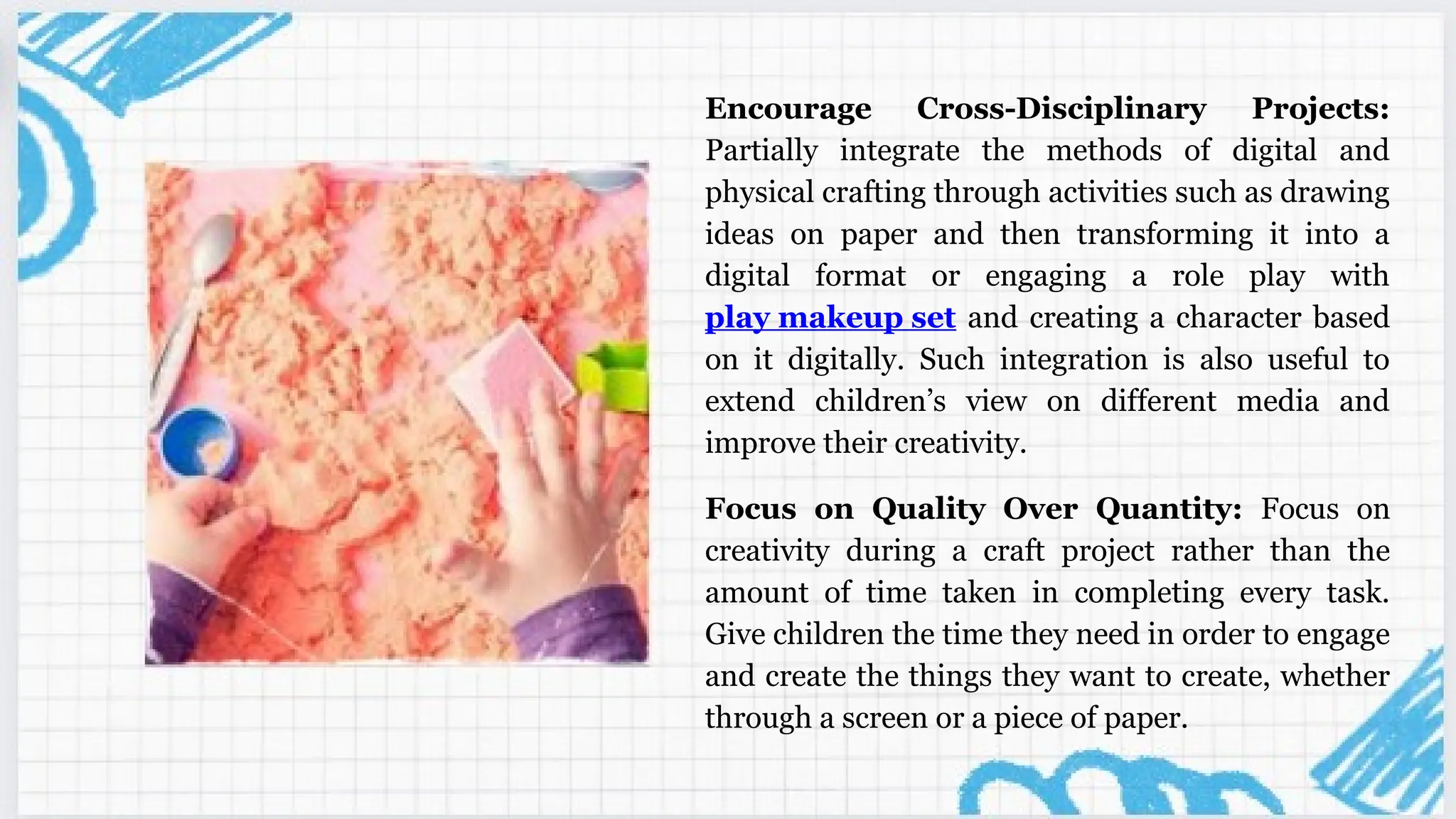 Encourage Cross-Disciplinary Projects:
Partially integrate the methods of digital and
physical crafting through activities such as drawing
ideas on paper and then transforming it into a
digital format or engaging a role play with
play makeup set and creating a character based
on it digitally. Such integration is also useful to
extend children’s view on different media and
improve their creativity.
Focus on Quality Over Quantity: Focus on
creativity during a craft project rather than the
amount of time taken in completing every task.
Give children the time they need in order to engage
and create the things they want to create, whether
through a screen or a piece of paper.
 
