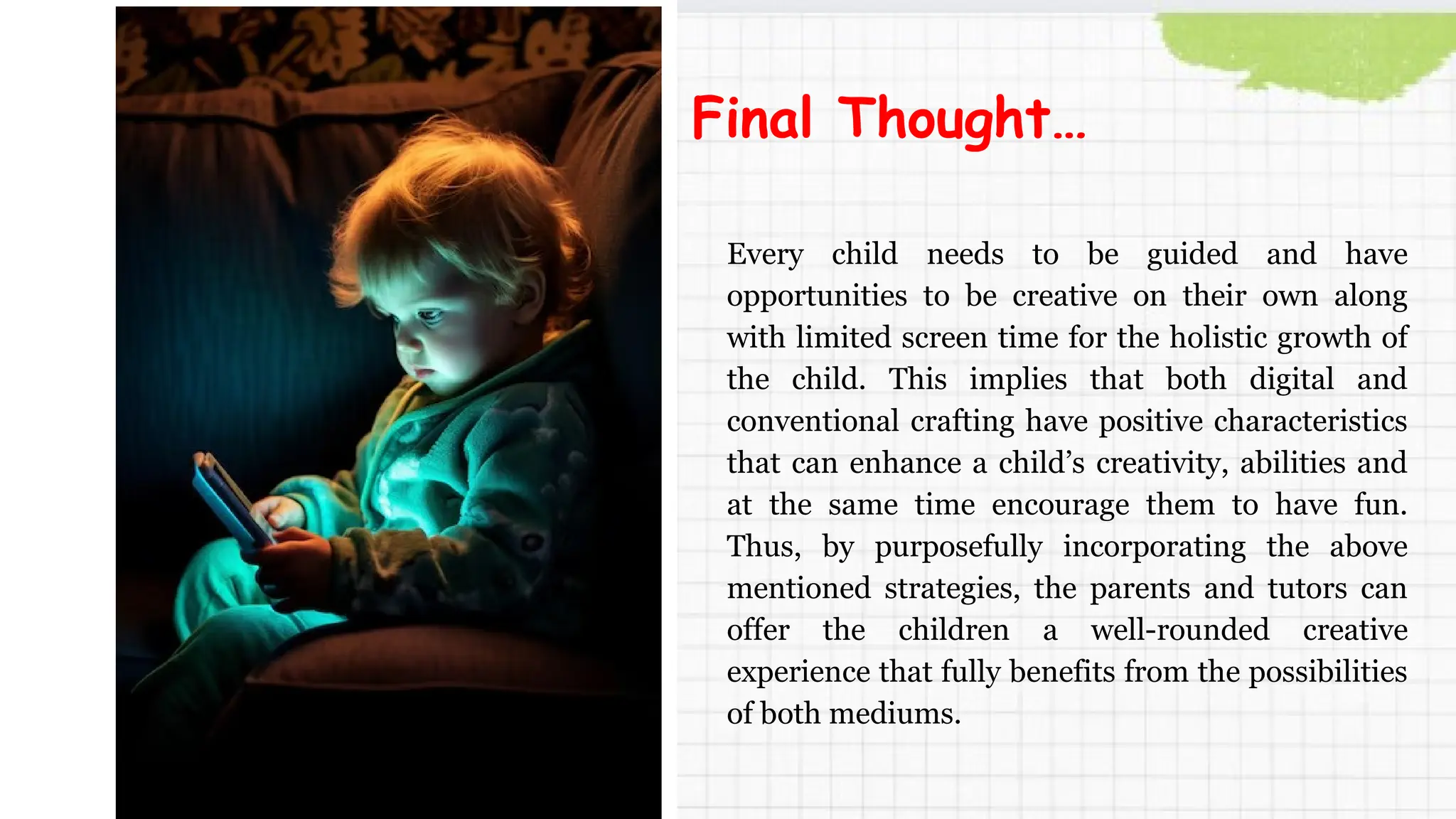Every child needs to be guided and have
opportunities to be creative on their own along
with limited screen time for the holistic growth of
the child. This implies that both digital and
conventional crafting have positive characteristics
that can enhance a child’s creativity, abilities and
at the same time encourage them to have fun.
Thus, by purposefully incorporating the above
mentioned strategies, the parents and tutors can
offer the children a well-rounded creative
experience that fully benefits from the possibilities
of both mediums.
Final Thought…
 