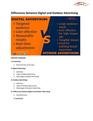 Differences Between Digital and Outdoor Advertising
CONTENT OVERVIEW
I. Introduction
 Brief overview of the topic
II. Digital Advertising
 Definition
 Types of Digital Advertising
 Advantages of Digital Advertising
III. Outdoor Advertising
 Definition
 Types of Outdoor Advertising
 Advantages of Outdoor Advertising
IV. Differences between Digital and Outdoor Advertising
 Key Differences
V. Conclusion
 