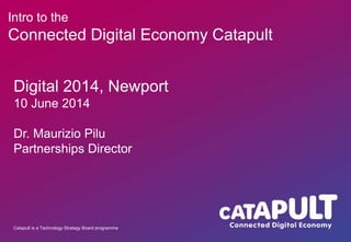 Catapult is a Technology Strategy Board programme
Intro to the
Connected Digital Economy Catapult
Digital 2014, Newport
10 June 2014
Dr. Maurizio Pilu
Partnerships Director
 