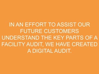 IN AN EFFORT TO ASSIST OUR
FUTURE CUSTOMERS
UNDERSTAND THE KEY PARTS OF A
FACILITY AUDIT, WE HAVE CREATED
A DIGITAL AUDIT.