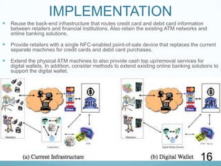 UserInterfaceAPIUser Profile ManagerUserInterfaceInstrument ManagerWalletControllerClientAPIInstrument InstancesProtocol ManagerProtocolsCommunication ManagerWALLET ARCHITECTUREBuilds on top of the connection abstraction to support the concept of a session. Responsible for encryption of data.Presents a consolidated interface for the wallet to the client.  The Wallet Controller hides the complexity of the other components of the wallet, and provides a high-level interface to the client.Manages information about clients and groups of clients of the wallet including their user names, passwords, ship-to and bill-to addresses, and potentially other user profile information as wellProvides the wallet with an interface to send and receive messages between wallets and peer commerce components by setting up a connection with a remote Communication Manager.Provides a graphical interface to the services offered by the Wallet Controllers interfaceManages all of the financial instrument options contained in the wallet, for example, it may be queried to determine which instrument classes and instances are available to execute a given payment or other operationManages all of the protocols that the wallet may use to accomplish various operations, and invokes protocols to carry out the interaction between the digital wallet and the vendors and banks.9