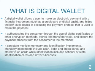 WHAT IS DIGITAL WALLETA digital wallet allows a user to make an electronic payment with a financial instrument (such as a credit card or digital cash), and hides the low-level details of executing the payment protocol that is used to make the payment.It authenticates the consumer through the use of digital certificates or other encryption methods, stores and transfers value, and secure the payment process from the consumer to the merchant.It can store multiple monetary and identification implements. Monetary implements include cash, debit and credit cards, and stored value cards while identification includes national or state identification cards and driver’s licenses.2