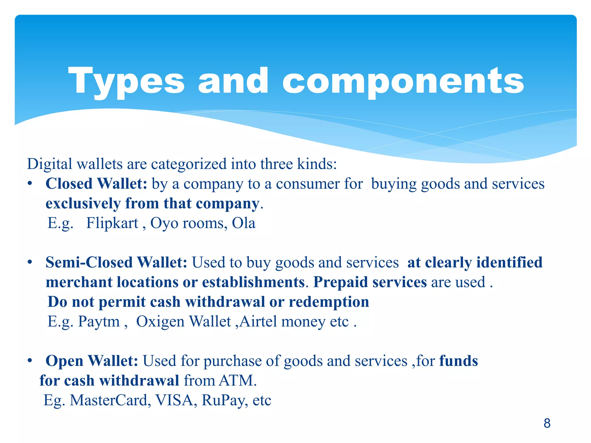 Types and components
Digital wallets are categorized into three kinds:
• Closed Wallet: by a company to a consumer for buying goods and services
exclusively from that company.
E.g. Flipkart , Oyo rooms, Ola
• Semi-Closed Wallet: Used to buy goods and services at clearly identified
merchant locations or establishments. Prepaid services are used .
Do not permit cash withdrawal or redemption
E.g. Paytm , Oxigen Wallet ,Airtel money etc .
• Open Wallet: Used for purchase of goods and services ,for funds
for cash withdrawal from ATM.
Eg. MasterCard, VISA, RuPay, etc
8
 