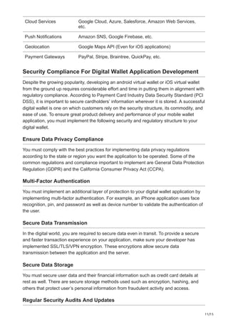 11/15
Cloud Services Google Cloud, Azure, Salesforce, Amazon Web Services,
etc.
Push Notifications Amazon SNS, Google Firebase, etc.
Geolocation Google Maps API (Even for iOS applications)
Payment Gateways PayPal, Stripe, Braintree, QuickPay, etc.
Security Compliance For Digital Wallet Application Development
Despite the growing popularity, developing an android virtual wallet or iOS virtual wallet
from the ground up requires considerable effort and time in putting them in alignment with
regulatory compliance. According to Payment Card Industry Data Security Standard (PCI
DSS), it is important to secure cardholders’ information wherever it is stored. A successful
digital wallet is one on which customers rely on the security structure, its commodity, and
ease of use. To ensure great product delivery and performance of your mobile wallet
application, you must implement the following security and regulatory structure to your
digital wallet.
Ensure Data Privacy Compliance
You must comply with the best practices for implementing data privacy regulations
according to the state or region you want the application to be operated. Some of the
common regulations and compliance important to implement are General Data Protection
Regulation (GDPR) and the California Consumer Privacy Act (CCPA).
Multi-Factor Authentication
You must implement an additional layer of protection to your digital wallet application by
implementing multi-factor authentication. For example, an iPhone application uses face
recognition, pin, and password as well as device number to validate the authentication of
the user.
Secure Data Transmission
In the digital world, you are required to secure data even in transit. To provide a secure
and faster transaction experience on your application, make sure your developer has
implemented SSL/TLS/VPN encryption. These encryptions allow secure data
transmission between the application and the server.
Secure Data Storage
You must secure user data and their financial information such as credit card details at
rest as well. There are secure storage methods used such as encryption, hashing, and
others that protect user’s personal information from fraudulent activity and access.
Regular Security Audits And Updates
 