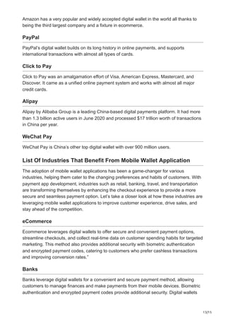 13/15
Amazon has a very popular and widely accepted digital wallet in the world all thanks to
being the third largest company and a fixture in ecommerce.
PayPal
PayPal’s digital wallet builds on its long history in online payments, and supports
international transactions with almost all types of cards.
Click to Pay
Click to Pay was an amalgamation effort of Visa, American Express, Mastercard, and
Discover. It came as a unified online payment system and works with almost all major
credit cards.
Alipay
Alipay by Alibaba Group is a leading China-based digital payments platform. It had more
than 1.3 billion active users in June 2020 and processed $17 trillion worth of transactions
in China per year.
WeChat Pay
WeChat Pay is China’s other top digital wallet with over 900 million users.
List Of Industries That Benefit From Mobile Wallet Application
The adoption of mobile wallet applications has been a game-changer for various
industries, helping them cater to the changing preferences and habits of customers. With
payment app development, industries such as retail, banking, travel, and transportation
are transforming themselves by enhancing the checkout experience to provide a more
secure and seamless payment option. Let’s take a closer look at how these industries are
leveraging mobile wallet applications to improve customer experience, drive sales, and
stay ahead of the competition.
eCommerce
Ecommerce leverages digital wallets to offer secure and convenient payment options,
streamline checkouts, and collect real-time data on customer spending habits for targeted
marketing. This method also provides additional security with biometric authentication
and encrypted payment codes, catering to customers who prefer cashless transactions
and improving conversion rates.”
Banks
Banks leverage digital wallets for a convenient and secure payment method, allowing
customers to manage finances and make payments from their mobile devices. Biometric
authentication and encrypted payment codes provide additional security. Digital wallets
 