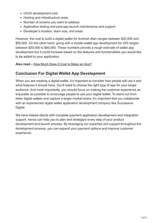 15/15
UI/UX development cost
Hosting and infrastructure costs
Number of screens you want to address
Application testing and post-app launch maintenance and support
Developer’s location, team size, and taxes
However, the cost to build a digital wallet for Android often ranges between $20,000 and
$50,000. On the other hand, going with a mobile wallet app development for iOS ranges
between $30,000 to $60,000. These numbers provide a rough estimate of wallet app
development but it could increase based on the features and functionalities you would like
to be added to your application.
Also read – How Much Does It Cost to Make an App?
Conclusion For Digital Wallet App Development
When you are creating a digital wallet, it’s important to consider how people will use it and
what features it should have. You’ll need to choose the right type of app for your target
audience. And most importantly, you should focus on making the customer experience as
enjoyable as possible to encourage people to use your digital wallet. To stand out from
other digital wallets and capture a larger market share, it’s important that you collaborate
with an experienced digital wallet application development company like Successive
Digital.
We have helped clients with complete payment application development and integration
support, hence can help you to plan and strategize every step of your product
development and launch process. By leveraging our expertise and support throughout the
development process, you can expand your payment options and improve customer
experience.
 
