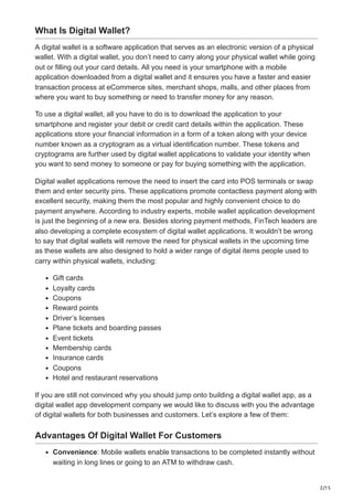 2/15
What Is Digital Wallet?
A digital wallet is a software application that serves as an electronic version of a physical
wallet. With a digital wallet, you don’t need to carry along your physical wallet while going
out or filling out your card details. All you need is your smartphone with a mobile
application downloaded from a digital wallet and it ensures you have a faster and easier
transaction process at eCommerce sites, merchant shops, malls, and other places from
where you want to buy something or need to transfer money for any reason.
To use a digital wallet, all you have to do is to download the application to your
smartphone and register your debit or credit card details within the application. These
applications store your financial information in a form of a token along with your device
number known as a cryptogram as a virtual identification number. These tokens and
cryptograms are further used by digital wallet applications to validate your identity when
you want to send money to someone or pay for buying something with the application.
Digital wallet applications remove the need to insert the card into POS terminals or swap
them and enter security pins. These applications promote contactless payment along with
excellent security, making them the most popular and highly convenient choice to do
payment anywhere. According to industry experts, mobile wallet application development
is just the beginning of a new era. Besides storing payment methods, FinTech leaders are
also developing a complete ecosystem of digital wallet applications. It wouldn’t be wrong
to say that digital wallets will remove the need for physical wallets in the upcoming time
as these wallets are also designed to hold a wider range of digital items people used to
carry within physical wallets, including:
Gift cards
Loyalty cards
Coupons
Reward points
Driver’s licenses
Plane tickets and boarding passes
Event tickets
Membership cards
Insurance cards
Coupons
Hotel and restaurant reservations
If you are still not convinced why you should jump onto building a digital wallet app, as a
digital wallet app development company we would like to discuss with you the advantage
of digital wallets for both businesses and customers. Let’s explore a few of them:
Advantages Of Digital Wallet For Customers
Convenience: Mobile wallets enable transactions to be completed instantly without
waiting in long lines or going to an ATM to withdraw cash.
 