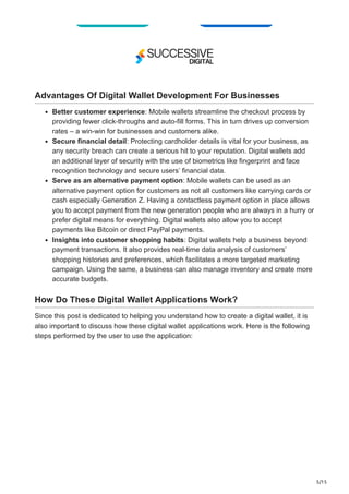 5/15
Advantages Of Digital Wallet Development For Businesses
Better customer experience: Mobile wallets streamline the checkout process by
providing fewer click-throughs and auto-fill forms. This in turn drives up conversion
rates – a win-win for businesses and customers alike.
Secure financial detail: Protecting cardholder details is vital for your business, as
any security breach can create a serious hit to your reputation. Digital wallets add
an additional layer of security with the use of biometrics like fingerprint and face
recognition technology and secure users’ financial data.
Serve as an alternative payment option: Mobile wallets can be used as an
alternative payment option for customers as not all customers like carrying cards or
cash especially Generation Z. Having a contactless payment option in place allows
you to accept payment from the new generation people who are always in a hurry or
prefer digital means for everything. Digital wallets also allow you to accept
payments like Bitcoin or direct PayPal payments.
Insights into customer shopping habits: Digital wallets help a business beyond
payment transactions. It also provides real-time data analysis of customers’
shopping histories and preferences, which facilitates a more targeted marketing
campaign. Using the same, a business can also manage inventory and create more
accurate budgets.
How Do These Digital Wallet Applications Work?
Since this post is dedicated to helping you understand how to create a digital wallet, it is
also important to discuss how these digital wallet applications work. Here is the following
steps performed by the user to use the application:
 