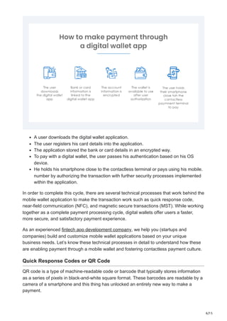6/15
A user downloads the digital wallet application.
The user registers his card details into the application.
The application stored the bank or card details in an encrypted way.
To pay with a digital wallet, the user passes his authentication based on his OS
device.
He holds his smartphone close to the contactless terminal or pays using his mobile.
number by authorizing the transaction with further security processes implemented
within the application.
In order to complete this cycle, there are several technical processes that work behind the
mobile wallet application to make the transaction work such as quick response code,
near-field communication (NFC), and magnetic secure transactions (MST). While working
together as a complete payment processing cycle, digital wallets offer users a faster,
more secure, and satisfactory payment experience.
As an experienced fintech app development company, we help you (startups and
companies) build and customize mobile wallet applications based on your unique
business needs. Let’s know these technical processes in detail to understand how these
are enabling payment through a mobile wallet and fostering contactless payment culture.
Quick Response Codes or QR Code
QR code is a type of machine-readable code or barcode that typically stores information
as a series of pixels in black-and-white square format. These barcodes are readable by a
camera of a smartphone and this thing has unlocked an entirely new way to make a
payment.
 