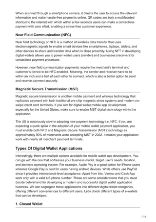 7/15
When scanned through a smartphone camera, it directs the user to access the relevant
information and make hassle-free payments online. QR codes are truly a multifaceted
shortcut to the internet with which within a few seconds users can make a contactless
payment with zero effort, enabling a stress-free customer experience.
Near Field Communication (NFC)
Near field technology or NFC is a method of wireless data transfer that uses
electromagnetic signals to enable smart devices like smartphones, laptops, tablets, and
other devices to share and transfer data when in close proximity. Using NFT in developing
digital wallets allows you to power wallet users (sender) and businesses (receiver) for
contactless payment processes.
However, near field communication payments require the merchant’s terminal and
customer’s device to be NFC-enabled. Meaning, the sender and receiver have to be
within an inch and a half of each other to connect, which is also a better option to send
and receive payment securely.
Magnetic Secure Transmission (MST)
Magnetic secure transmission is another mobile payment and wireless technology that
replicates payment with both traditional pre-chip magnetic stripe systems and modern no-
swipe credit card terminals. If you aim for digital wallet mobile app development,
especially for the United States, make sure to enable MST digital technology within the
application.
The US is notoriously slow in adopting new payment technology i.e. NFC. If you are
expecting a quick spike in the adoption of your mobile wallet payment application, you
must enable both NFC and Magnetic Secure Transmission (MST) technology as
approximately 90% of merchants were accepting MST in 2022. It makes your application
work with nearly all merchant payment terminals.
Types Of Digital Wallet Applications
Interestingly, there are multiple options available for mobile wallet app development. You
can go with the one that addresses your business model, target user’s needs, location,
and device’s operating system. For example, Apple Pay is a good option for iPhone users
whereas Google Pay is best for users having android devices. While others use PayPal
since it provides international-level acceptance. Apart from this, Venmo and Cash App
work only with a valid US phone number. These are some considerations that you must
decide beforehand for developing a modern and successful digital wallet application
business. We can segregate these applications into different digital wallet categories,
offering different conveniences to different users. Let’s check different types of e-wallets
that can be developed.
1. Closed Wallet
 