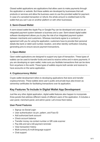 8/15
Closed wallet applications are applications that allow users to make payments through
the application or website. But these wallets are developed by businesses that sell
products or services and allow the business users to use the provided wallet for payment.
In case of a canceled transaction or refund, the whole amount is credited back to the
wallet that you can’t use on another platform or with other businesses.
2. Semi-Closed Wallet
A semi-closed wallet like Apple Pay or Google Pay can be developed and used as an
integrated payment system between a business and a user. Semi-closed digital wallet
software development allows you to play the role of an integrated payment system
between merchants and customers. Whereas merchants agree to a contract or
agreement with you for using the application, customers have to provide their personal
details like bank or debit card number, location, and other identity verification including
generating pins to ensure secure payment transactions.
3. Open-Wallet
Open wallet applications are designed to support any type of transaction. These types of
wallets can be used to transfer funds and send to receive online and in-store payments. If
you are developing an open wallet, make sure you facilitate transactions that can be done
from anywhere in the world. These types of wallets require both sender and receiver to
have accounts on the same application.
4. Cryptocurrency Wallet
Crypto wallet development refers to developing applications that store and transfer
cryptocurrencies. These wallets store user’s public and private keys also known as
ownership certificates for facilitating transactions over its application.
Key Features To Include In Digital Wallet App Development
Just like any other digital application, digital wallet features also happen to incorporate
three panels that address different needs of different users of the application. It includes a
user panel, merchant panel, and admin panel. Let’s know them below.
User Panel Features
Signup via Social Login
User authentication via pin, pattern, and Face ID
Add authorized bank account
Check account balance
Transfer money via contact number or QR code scanner
Pay bills and set a bill payment reminder
View transaction history
Multi-currency & multi-language support
Chat support
 