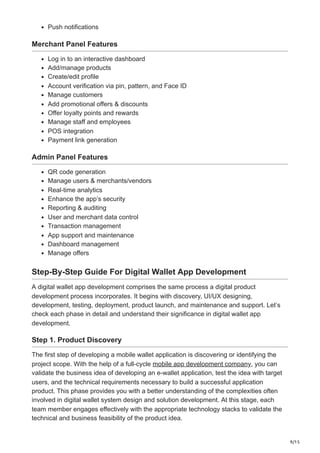 9/15
Push notifications
Merchant Panel Features
Log in to an interactive dashboard
Add/manage products
Create/edit profile
Account verification via pin, pattern, and Face ID
Manage customers
Add promotional offers & discounts
Offer loyalty points and rewards
Manage staff and employees
POS integration
Payment link generation
Admin Panel Features
QR code generation
Manage users & merchants/vendors
Real-time analytics
Enhance the app’s security
Reporting & auditing
User and merchant data control
Transaction management
App support and maintenance
Dashboard management
Manage offers
Step-By-Step Guide For Digital Wallet App Development
A digital wallet app development comprises the same process a digital product
development process incorporates. It begins with discovery, UI/UX designing,
development, testing, deployment, product launch, and maintenance and support. Let’s
check each phase in detail and understand their significance in digital wallet app
development.
Step 1. Product Discovery
The first step of developing a mobile wallet application is discovering or identifying the
project scope. With the help of a full-cycle mobile app development company, you can
validate the business idea of developing an e-wallet application, test the idea with target
users, and the technical requirements necessary to build a successful application
product. This phase provides you with a better understanding of the complexities often
involved in digital wallet system design and solution development. At this stage, each
team member engages effectively with the appropriate technology stacks to validate the
technical and business feasibility of the product idea.
 