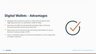 06 info@sesameindia.com | www.sesameindia.com
Digital Wallets - Advantages
Integrates with ecommerce portals to make online shopping easier.
E.g. Paypal was built as a dedicated e-wallet for EBay.
Saves time and effort by automatically populating data, minimising
the need to provide manual inputs every time.
Gives a competitive edge to merchants by being able to serve a larger base
of modern customers.
Reduces the cost of transactions by eliminating intermediaries at various
levels and lowering charges at POS.
 