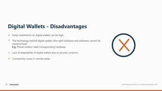 07 info@sesameindia.com | www.sesameindia.com
Digital Wallets - Disadvantages
Initial investments on digital wallets can be high.
The technology behind digital wallets (the right hardware and software) cannot be
compromised.
E.g. Phone readers need corresponding hardware.
Connectivity issues in remote areas.
Lack of adaptability of digital wallets due to security concerns.
 