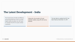 08 info@sesameindia.com | www.sesameindia.com
The Latest Development - India
The Government of India and RBI has
announced that from now on, all the
digital wallet providers too will need
to maintain the KYC for each of their
customers.
Failing this, the transfer of funds
between wallets using UPI will not be
allowed.
The last date to update the KYC has
been fixed as December 31, 2017.
 