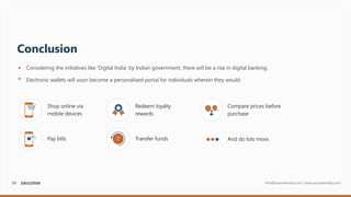 09 info@sesameindia.com | www.sesameindia.com
Conclusion
Considering the initiatives like ‘Digital India’ by Indian government, there will be a rise in digital banking.
Electronic wallets will soon become a personalised portal for individuals wherein they would:
Shop online via
mobile devices
Pay bills
Redeem loyalty
rewards
Transfer funds
Compare prices before
purchase
And do lots more.
 