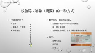 校验码 - 哈希（摘要）的⼀一种⽅方式
• ⼀一个简单的例例⼦子
• 求和
• 取最后⼀一个数字
• ⼀一起送出
7
7
3
4
2
5
9
0
0
6
43
• 数字货币⼀一般采⽤用SHA256
• 对数据计算出⼀一个256位的哈希值
• 取⼀一部分或全部
• 与数据放在⼀一起，送出（相当于签名或盖章）
• 例例⼦子：
• ⽐比特币地址
• 助记词
• 交易易 …
 