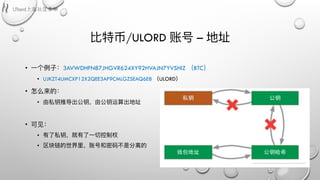 ⽐比特币/ULORD 账号 – 地址
• ⼀一个例例⼦子：3AVWDHFN87JHGVR624XY92HVAJN7YVSHIZ （BTC）
• UJKZT4UMCXP12X2QEE3AF9CMLGZSEAQ6E8 （ULORD）
• 怎么来的：
• 由私钥推导出公钥，由公钥运算出地址
• 可⻅见：
• 有了了私钥，就有了了⼀一切控制权
• 区块链的世界⾥里里，账号和密码不不是分离的
 