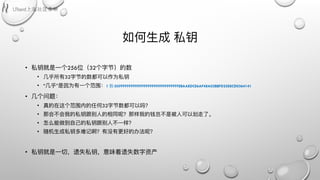 如何⽣生成 私钥
• 私钥就是⼀一个256位（32个字节）的数
• ⼏几乎所有32字节的数都可以作为私钥
• “⼏几乎”是因为有⼀一个范围：1 到 0XFFFFFFFFFFFFFFFFFFFFFFFFFFFFFFFEBAAEDCE6AF48A03BBFD25E8CD0364141
• ⼏几个问题：
• 真的在这个范围内的任何32字节数都可以吗？
• 那会不不会我的私钥跟别⼈人的相同呢？那样我的钱岂不不是被⼈人可以划⾛走了了。
• 怎么能做到⾃自⼰己的私钥跟别⼈人不不⼀一样？
• 随机⽣生成私钥多难记啊？有没有更更好的办法呢？
• 私钥就是⼀一切，遗失私钥，意味着遗失数字资产
 