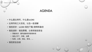 AGENDA
• 什什么是⽐比特币，什什么是ULORD
• ⽐比特币的三⼤大⽀支柱，以及⼀一些误解
• 钱包初步：ULORD 钱包下载/使⽤用和备份
• 钱包进阶：钱包原理理，分类和钱包安全
• 预备知识：散列列函数和双密钥体系
• 钱包/开户，存取，消费
• 私钥，公钥，地址，签名，…
• 钱包安全总结
 